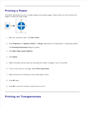 Page 958.
Printing a Poster
The Poster setting lets you print a single image across several pages. Once printed, you can combine the
pages to create one large image.
With your document open, click  File
 Print.
1.
Click  Properties  (or  Options , Printer , or Setup , depending on the application or operating system).
The  Printing Preferences  dialog box opens.
2.
Click  More Page Layout Options .
3.
Click  Poster .
4.
Select the poster size you want by choosing the number of pages to use in the poster.
5.
To...