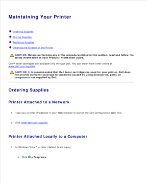 Page 98Maintaining Your Printer
  Ordering Supplies
  Storing Supplies
  Replacing Supplies
  Cleaning the Exterior of the Printer
CAUTION: Before performing any of the procedures listed in this section, read and follow the
safety information in your  Product Information Guide.
Dell™ toner cartridges are available only through Dell. You can order more toner online at
www.dell.com/supplies
.
CAUTION: It is recommended that Dell toner cartridges be used for your printer. Dell does
not provide warranty coverage...