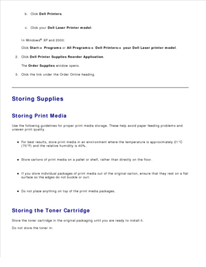 Page 99a.
Click  Dell Printers .
b.
Click your  Dell Laser Printer model .
c.
In Windows ®
 XP and 2000:
Click  Start
  Programs  or  All Programs
  Dell Printers
  your Dell Laser printer model .
Click  Dell Printer Supplies Reorder Application .
The  Order Supplies  window opens.
2.
Click the link under the Order Online heading.
3.
Storing Supplies
Storing Print Media
Use the following guidelines for proper print media storage. These help avoid paper feeding problems and
uneven print quality.
For best...