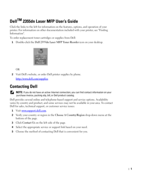 Page 21
DellTM 2355dn Laser MFP User’s Guide
Click the links to the left for information on the features, options, and operation of your 
printer. For information on other documentation included with your printer, see Finding 
Information.
To order replacement toner cartridges or supplies from Dell:
1Double-click the Dell 2355dn Laser MFP Toner Reorder icon on your desktop.
OR
2Visit Dells website, or order Dell printer supplies by phone.
http://www.dell.com/supplies
Contacting Dell
 NOTE: If you do not have...
