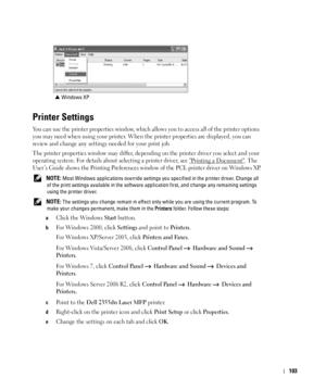 Page 104103
Printer Settings
You can use the printer properties window, which allows you to access all of the printer options 
you may need when using your printer. When the printer properties are displayed, you can 
review and change any settings needed for your print job. 
The printer properties window may differ, depending on the printer driver you select and your 
operating system. For details about selecting a printer driver, see 
Printing a Document. The 
User’s Guide shows the Printing Preferences window...