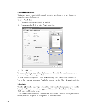 Page 113112
Using a Presets Setting
The Presets option, which is visible on each properties tab, allows you to save the current 
properties settings for future use. 
To  s a v e  a  
Presets item:
1Change the settings on each tab, as needed. 
2Enter a name for the item in the Presets input box. 
3Click Add ().
To use a saved setting, select it from the 
Presets drop-down list. The machine is now set to 
print according to the setting you selected.
To delete a saved setting, select it from the 
Presets drop-down...