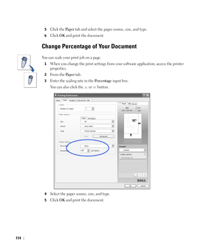 Page 115114
5Click the Pa p e r tab and select the paper source, size, and type.
6Click OK and print the document. 
Change Percentage of Your Document
You can scale your print job on a page. 
1When you change the print settings from your software application, access the printer 
properties.
2From the Pa p e r tab.
3Enter the scaling rate in the Pe r c e n t a g e input box. 
You can also click the
  or  button. 
4Select the paper source, size, and type. 
5Click OK and print the document. 
 