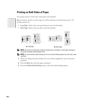 Page 119118
Printing on Both Sides of Paper
Your printer prints on both sides of the paper automatically.
Before printing, decide on which edge you will be binding your finished document. The 
binding options are:
•Long Edge, which is the conventional layout used in book binding.
•
Short Edge, which is the type often used with calendars.
 NOTE: Do not print on both sides of labels, transparencies, envelopes, or thick paper. Damage to 
the printer and paper jamming might result.
 
NOTE: To use the double-sided...