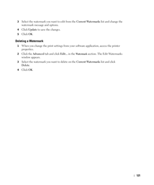 Page 122121
3Select the watermark you want to edit from the Current Watermarks list and change the 
watermark message and options. 
4Click Update to save the changes.
5Click OK. 
Deleting a Watermark
1When you change the print settings from your software application, access the printer 
properties.
2Click the Advanced tab and click Edit... in the Wa t e r m a r k section. The Edit Watermarks 
window appears.
3Select the watermark you want to delete on the Current Watermarks list and click 
Delete. 
4Click OK.
 