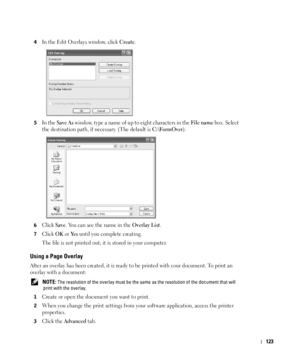 Page 124123
4In the Edit Overlays window, click Create.
5In the Save As window, type a name of up to eight characters in the File nam e box. Select 
the destination path, if necessary. (The default is 
C:\FormOver).
6Click Save. You can see the name in the Overlay List. 
7Click OK or Ye s until you complete creating. 
The file is not printed out; it is stored in your computer. 
Using a Page Overlay
After an overlay has been created, it is ready to be printed with your document. To print an 
overlay with a...