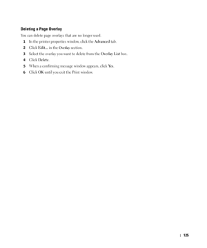 Page 126125
Deleting a Page Overlay
You can delete page overlays that are no longer used. 
1In the printer properties window, click the Advanced tab. 
2Click Edit... in the Overlay section. 
3Select the overlay you want to delete from the Overlay List box. 
4Click Delete. 
5When a confirming message window appears, click Ye s.
6Click OK until you exit the Print window.
 