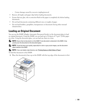 Page 130129
– Corner damage caused by excessive stapling/removal.
• Remove all staples and paper clips before loading documents.
• Ensure that any glue, ink or correction fluid on the paper is completely dry before loading 
documents.
• Do not load documents containing different sizes or weights of paper.
• Do not load booklets, pamphlets, transparencies or documents having other unusual 
characteristics.
Loading an Original Document
You can use the DADF (Duplex Automatic Document Feeder) or the document glass...