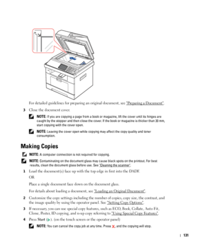 Page 132131
For detailed guidelines for preparing an original document, see Preparing a Document.
3Close the document cover.
 NOTE: If you are copying a page from a book or magazine, lift the cover until its hinges are 
caught by the stopper and then close the cover. If the book or magazine is thicker than 30 mm, 
start copying with the cover open.
 
NOTE: Leaving the cover open while copying may affect the copy quality and toner 
consumption.
Making Copies
 NOTE: A computer connection is not required for...