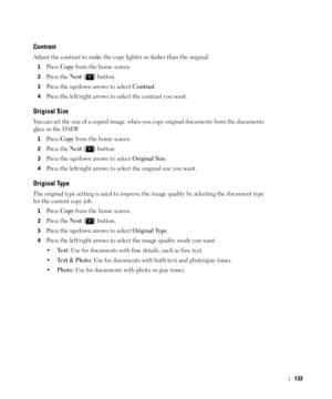 Page 134133
Contrast
Adjust the contrast to make the copy lighter or darker than the original. 
1Press Copy from the home screen.
2Press the Next ( ) button.
3Press the up/down arrows to select Contrast.
4Press the left/right arrows to select the contrast you want.
Original Size
You can set the size of a copied image, when you copy original documents from the documents 
glass or the DADF. 
1Press Copy from the home screen.
2Press the Next ( ) button.
3Press the up/down arrows to select Original Size.
4Press the...