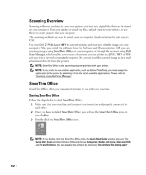 Page 143142
Scanning Overview
Scanning with your machine lets you turn pictures and text into digital files that can be stored 
on your computer. Then you can fax or email the files, upload them to your website, or use 
them to create projects that you can print.
The scanning methods are scan to email, scan to computer (local and network), and scan to 
USB.
Use your 
Dell 2355dn Laser MFP to convert pictures and text into editable images on your 
computer. After you install the software from the Software and...