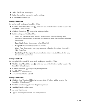 Page 146145
3Select the file you want to print.
4Select the machine you want to use for printing.
5Click Print to start the job.
Sending a File via Fax
You can fax while working on SmarThru Office.
1Click the SmarThru Office icon   in the tray area of the Windows taskbar to active the 
SmarThru Office launcher.
2Click the faxing icon   to open the printing window.
3Set fax settings and click Send Fax.
•
Select Fax Machine: Choose whether the machine is connected locally or via 
network. If the machine is in...