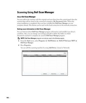 Page 147146
Scanning Using Dell Scan Manager
About Dell Scan Manager
You just walk to the machine with the originals and scan them from the control panel, then the 
scanned data will be stored in the connected computers 
My Document folder. When the 
setup installation is completed, then you have installed the 
Dell Scan Manager on your 
computer already. This feature can be used via the local connection or the network connection. 
Setting scan information in Dell Scan Manager
You can find out about Dell Scan...