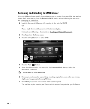 Page 151150
Scanning and Sending to SMB Server
Select the folder and share it with the machine in order to receive the scanned file. You need to 
set the SMB server setting from the 
Embedded Web Service before following the next steps. 
See Setting up an SMB server.
1Load the document(s) face up with top edge in first into the DADF.
OR
Place a single document face down on the document glass. 
For details about loading a document, see 
Loading an Original Document.
2Press Scan from the home screen.
3Press the...