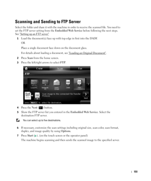 Page 152151
Scanning and Sending to FTP Server
Select the folder and share it with the machine in order to receive the scanned file. You need to 
set the FTP server setting from the 
Embedded Web Service before following the next steps. 
See Setting up an FTP server
1Load the document(s) face up with top edge in first into the DADF.
OR
Place a single document face down on the document glass. 
For details about loading a document, see 
Loading an Original Document.
2Press Scan from the home screen.
3Press the...