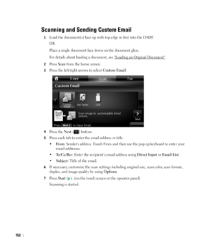 Page 153152
Scanning and Sending Custom Email
1Load the document(s) face up with top edge in first into the DADF.
OR
Place a single document face down on the document glass. 
For details about loading a document, see 
Loading an Original Document.
2Press Scan from the home screen.
3Press the left/right arrows to select Custom Email.
4Press the Next ( ) button.
5Press each tab to enter the email address or title.
•
Fr om: Senders address. Touch From and then use the pop up keyboard to enter your 
email...