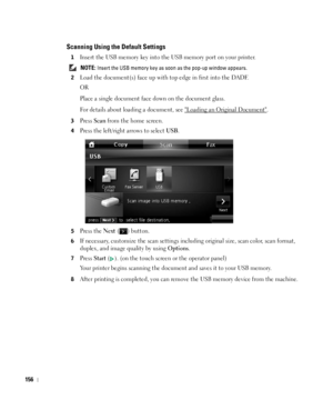 Page 157156
Scanning Using the Default Settings
1Insert the USB memory key into the USB memory port on your printer.
 NOTE: Insert the USB memory key as soon as the pop-up window appears.
2
Load the document(s) face up with top edge in first into the DADF.
OR
Place a single document face down on the document glass.
For details about loading a document, see 
Loading an Original Document.
3Press Scan from the home screen.
4Press the left/right arrows to select USB.
5Press the Next ( ) button.
6If necessary,...