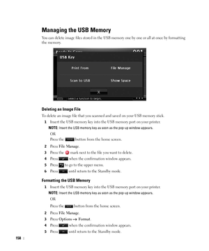 Page 159158
Managing the USB Memory
You can delete image files stored in the USB memory one by one or all at once by formatting 
the memory.
Deleting an Image File
To delete an image file that you scanned and saved on your USB memory stick.
1Insert the USB memory key into the USB memory port on your printer.
NOTE: Insert the USB memory key as soon as the pop-up window appears.
OR
Press the   button from the home screen.
2Press File Manage.
3Press the   mark next to the file you want to delete.
4Press   when the...