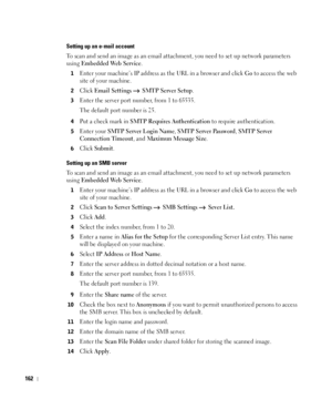 Page 163162
Setting up an e-mail account
To scan and send an image as an email attachment, you need to set up network parameters 
using 
Embedded Web Service.
1Enter your machine’s IP address as the URL in a browser and click Go to access the web 
site of your machine.
2Click Email Settings   SMTP Server Setup.
3Enter the server port number, from 1 to 65535.
The default port number is 25.
4Put a check mark in SMTP Requires Authentication to require authentication.
5Enter your SMTP Server Login Name, SMTP Server...
