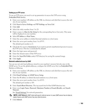 Page 164163
Setting up an FTP server
To use an FTP server, you need to set up parameters to access the FTP servers using 
Embedded Web Service.
1Enter your machine’s IP address as the URL in a browser and click Go to access the web 
site of your machine.
2Click Scan to Server Settings  FTP Settings  Sever List
3Click Add.
4Select the index number, from 1 to 20.
5Enter a name in Alias for the Setup for the corresponding Server List entry. This name 
will be displayed on your machine.
6Select IP Address or Host...