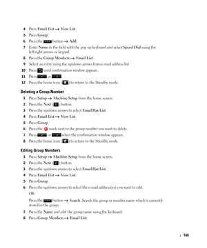 Page 170169
4Press Email List  Vi e w  L i s t.
5Press Group.
6Press the   button   Add.
7Enter Name in the field with the pop up keyboard and select Speed Dial using the 
left/right arrows or keypad.
8Press the Group Members  Email List.
9Select an entry using the up/down arrows from e-mail address list. 
10Press   until confirmation window appears.
11Press  or .
12Press the home icon ( ) to return to the Standby mode.
Deleting a Group Number
1Press Setup  Machine Setup from the home screen.
2Press the Next ( )...