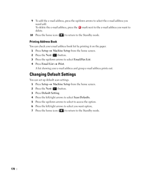 Page 171170
9To add the e-mail address, press the up/down arrows to select the e-mail address you 
wand add.
To delete the e-mail address, press the   mark next to the e-mail address you want to 
delete.
10Press the home icon ( ) to return to the Standby mode.
Printing Address Book
You can check your email address book list by printing it on the paper.
1Press Setup  Machine Setup from the home screen.
2Press the Next ( ) button.
3Press the up/down arrows to select Email/Fax List.
4Press Email List  Print.
A list...