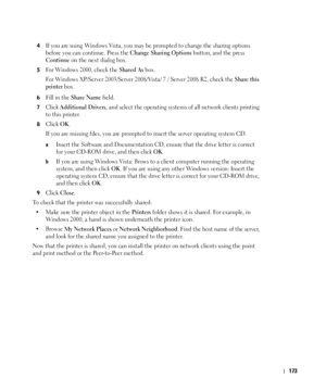 Page 174173
4If you are using Windows Vista, you may be prompted to change the sharing options 
before you can continue. Press the 
Change Sharing Options button, and the press 
Continue on the next dialog box.
5For Windows 2000, check the Shared As box.
For Windows XP/Server 2003/Server 2008/Vista/ 7 / Server 2008 R2, check the 
Share this 
printer
 box. 
6Fill in the Share Name field.
7Click Additional Drivers, and select the operating systems of all network clients printing 
to this printer.
8Click OK. 
If...
