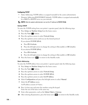 Page 179178
Configuring TCP/IP
• Static Addressing: TCP/IP address is assigned manually by the system administrator.
• Dynamic Addressing BOOTP/DHCP (default): TCP/IP address is assigned automatically 
by a DHCP or BOOTP server on your network.
 NOTE: Only the system administrator can set the IP address forTCP/IP (IPv6).
Setting TCP/IP
To enter the TCP/IP setting from your printer’s operator panel, take the following steps: 
1Press Setup  Machine Setup from the home screen.
2Press the Next ( ) button.
3Press the...