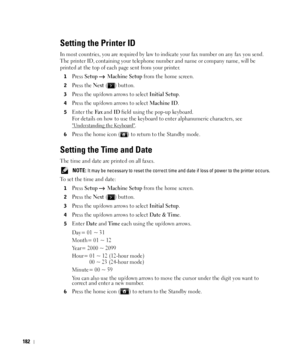 Page 183182
Setting the Printer ID
In most countries, you are required by law to indicate your fax number on any fax you send. 
The printer ID, containing your telephone number and name or company name, will be 
printed at the top of each page sent from your printer.
1Press Setup  Machine Setup from the home screen.
2Press the Next ( ) button.
3Press the up/down arrows to select Initial Setup.
4Press the up/down arrows to select Machine ID.
5Enter the Fa x and ID field using the pop-up keyboard.
For details on...