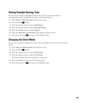 Page 184183
Setting Daylight Savings Time
If your country switches to Daylight Savings Time each year, use this procedure to 
automatically switch to Daylight Savings Time and to Standard time.
1Press Setup  Machine Setup from the home screen.
2Press the Next ( ) button.
3Press the up/down arrows to select Initial Setup.
4Press the up/down arrows to select Day Light Saving.
5Press the left/right arrows to select Manual.
6Enter the Start Time and End Time each using the up/down arrows.
7Press the home icon ( ) to...