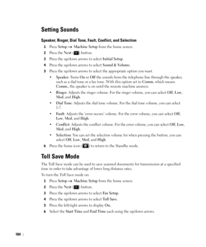 Page 185184
Setting Sounds
Speaker, Ringer, Dial Tone, Fault, Conflict, and Selection
1Press Setup  Machine Setup from the home screen.
2Press the Next ( ) button.
3Press the up/down arrows to select Initial Setup.
4Press the up/down arrows to select Sound & Volume.
5Press the up/down arrows to select the appropriate option you want.
•
Speaker: Turns On or Off the sounds from the telephone line through the speaker, 
such as a dial tone or a fax tone. With this option set to 
Comm. which means 
Comm., the speaker...