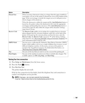 Page 188187
Testing Fax line connection 
1Press Setup  Maintenance from the home screen.
2Press the Next ( ) button.
3Press Fax  Line Tes t.
The printer display the test result.
If the fax line connection test has failed, check the telephone line cord connection or 
contact your telephone service provider.
 NOTE: If test pass - you can start using the Fax functionality 
If test fail - Need to direct them to the troubleshooting section for fax. Discard SizeWhen receiving a document as long as or longer than the...