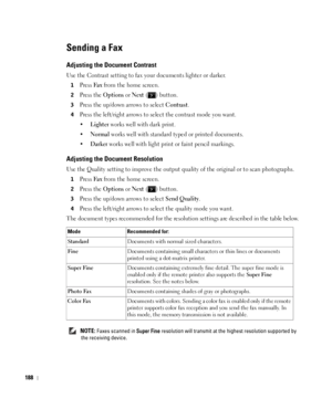 Page 189188
Sending a Fax
Adjusting the Document Contrast
Use the Contrast setting to fax your documents lighter or darker.
1Press Fax from the home screen.
2Press the Options or Next ( ) button.
3Press the up/down arrows to select Contrast.
4Press the left/right arrows to select the contrast mode you want.
•
Lighter works well with dark print.
•
Normal works well with standard typed or printed documents.
•
Darker works well with light print or faint pencil markings.
Adjusting the Document Resolution
Use the...