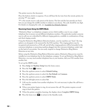 Page 195194
The printer receives the document.
Press the buttons slowly in sequence. If you still hear the fax tone from the remote printer, try 
pressing 
*9* once again.
*9* is the remote receive code preset at the factory. The first and the last asterisks are fixed, 
but you can change the middle number to whatever you choose. The code should be one digit. 
For details on changing the code, see 
Available Fax Defaults Options. 
Receiving Faxes Using the DRPD Mode
“Distinctive Ring” is a telephone company...