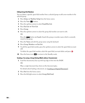 Page 199198
Editing Group Dial Numbers
You can delete a specific speed dial number from a selected group or add a new number to the 
selected group.
1Press Setup  Machine Setup from the home screen.
2Press the Next ( ) button.
3Press the up/down arrows to select Email/Fax List.
4Press Fax  Lis t  Vi e w  L i s t
5Press Group.
6Press the up/down arrows to select the group dial number you want to edit.
OR
Press the   button   
Search. Search the group or number name which is currently 
stored in the group. 
7Press...