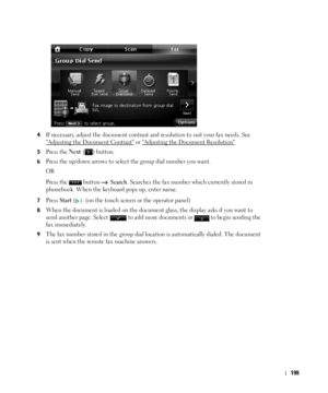 Page 200199
4If necessary, adjust the document contrast and resolution to suit your fax needs. See 

Adjusting the Document Contrast or Adjusting the Document Resolution
5Press the Next ( ) button.
6Press the up/down arrows to select the group dial number you want.
OR
Press the   button   
Search. Searches the fax number which currently stored in 
phonebook. When the keyboard pops up, enter name.
7Press Start (). (on the touch screen or the operator panel)
8When the document is loaded on the document glass, the...