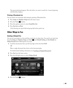 Page 202201
The pop-up keyboard appears. Press the letter you want to search for. A name beginning 
with the letter displays.
Printing a Phonebook List
You can check your automatic dial setting by printing a Phonebook list.
1Press Setup  Machine Setup from the home screen.
2Press the Next ( ) button.
3Press the up/down arrows to select Email/Fax List.
4Press Fax  Lis t  Print.
A list showing your speed dial and group dial entries prints out.
Other Ways to Fax
Sending a Delayed Fax
You can set your printer to...