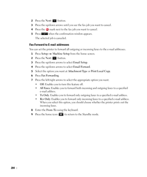 Page 205204
2Press the Next ( ) button.
3Press the up/down arrows until you see the fax job you want to cancel.
4Press the   mark next to the fax job you want to cancel.
5Press   when the confirmation window appears.
The selected job is canceled.
Fax Forward to E-mail addresses
You can set the printer to forward all outgoing or incoming faxes to the e-mail addresses.
1Press Setup  Machine Setup from the home screen.
2Press the Next ( ) button.
3Press the up/down arrows to select Email Setup.
4Press the up/down...