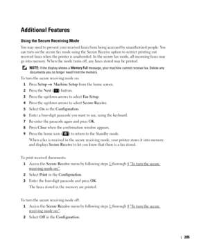 Page 206205
Additional Features
Using the Secure Receiving Mode
You may need to prevent your received faxes from being accessed by unauthorized people. You 
can turn on the secure fax mode using the Secure Receive option to restrict printing out 
received faxes when the printer is unattended. In the secure fax mode, all incoming faxes may 
go into memory. When the mode turns off, any faxes stored may be printed.
 NOTE: If the display shows a Memory Full message, your machine cannot receive fax. Delete any...