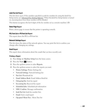 Page 208207
Junk Fax List Report
This list shows up to 10 fax numbers specified as junk fax numbers by using the Junk Fax 
Setup
 menu; see Advanced Fax Setting Options. When the Junk Fax Setup feature is turned 
on, incoming faxes from those numbers will be blocked.
This feature recognizes the last 6 digits of the fax number set as a remote machine’s ID.
Demo Page Report
Prints a demo page to ensure that the printer is operating correctly.
PCL Font List or PS Font List Report
This report shows the PCL or PS...