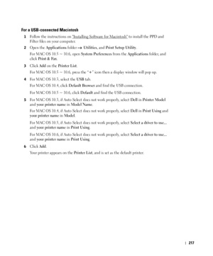 Page 218217
For a USB-connected Macintosh
1Follow the instructions on Installing Software for Macintosh to install the PPD and 
Filter files on your computer.
2Open the Applications folder  Utilities, and Print Setup Utility.
For MAC OS 10.5 ~ 10.6, open 
System Preferences from the Applications folder, and 
click 
Print & Fax.
3Click Add on the Printer List.
For MAC OS 10.5 ~ 10.6, press the “
+” icon then a display window will pop up. 
4For MAC OS 10.3, select the USB tab. 
For MAC OS 10.4, click 
Default...