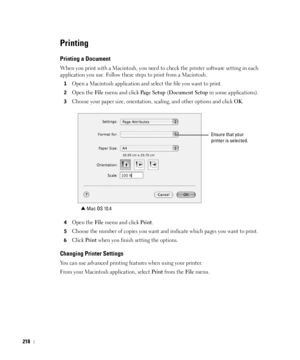 Page 219218
Printing
Printing a Document
When you print with a Macintosh, you need to check the printer software setting in each 
application you use. Follow these steps to print from a Macintosh.
1Open a Macintosh application and select the file you want to print.
2Open the File menu and click Pa g e  S e t u p (Document Setup in some applications).
3Choose your paper size, orientation, scaling, and other options and click OK.
4Open the File menu and click Print.
5Choose the number of copies you want and...