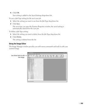 Page 244243
4Click OK. 
Your setting is added to the Saved Settings drop-down list.
To save a Job Type setting for the next scan job:
1Select the setting you want to use from the Job Type drop-down list.
2Click Save.
The next time you open the Scanner Properties window, the saved setting is 
automatically selected for the scan job.
To delete a Job Type setting:
1Select the setting you want to delete from the Job Type drop-down list.
2Click Delete.
The setting is deleted from the list
Using the Image Editor
The...