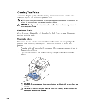 Page 249248
Cleaning Your Printer
To maintain the print quality, follow the cleaning procedures below, each time the toner 
cartridge is replaced or if print quality problems occur.
 NOTE: Do not touch the transfer roller located under the toner cartridge when cleaning inside the 
printer. Oil from your fingers may cause print quality problems.
 
CAUTION: Cleaning solvents that contain alcohol or other strong substances may discolor or 
crack the printer cabinet.
Cleaning the Exterior
Clean the printer cabinet...