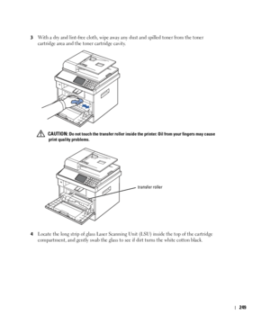 Page 250249
 3With a dry and lint-free cloth, wipe away any dust and spilled toner from the toner 
cartridge area and the toner cartridge cavity.
 CAUTION: Do not touch the transfer roller inside the printer. Oil from your fingers may cause 
print quality problems.
4
Locate the long strip of glass Laser Scanning Unit (LSU) inside the top of the cartridge 
compartment, and gently swab the glass to see if dirt turns the white cotton black.
transfer roller
 