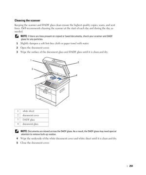 Page 252251
Cleaning the scanner
Keeping the scanner and DADF glass clean ensure the highest quality copies, scans, and sent 
faxes. Dell recommends cleaning the scanner at the start of each day and during the day, as 
needed.
 NOTE: If there are lines present on copied or faxed documents, check your scanner and DADF 
glass for any particles.
1
Slightly dampen a soft lint-free cloth or paper towel with water.
2Open the document cover.
3Wipe the surface of the document glass and DADF glass until it is clean and...