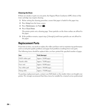 Page 257256
Cleaning the Drum
If there are streaks or spots on your print, the Organic Photo Conductor (OPC) drum of the 
toner cartridge may require cleaning.
1Before setting the cleaning procedure, ensure that paper is loaded in the paper tray. 
2Press Setup from the home screen.
3Press Maintenance  Next ().
4Press Clean Drum.
The printer prints out a cleaning page. Toner particles on the drum surface are affixed to 
the paper. 
5If the problem remains, repeat steps 3 through 4 until toner particles are not...