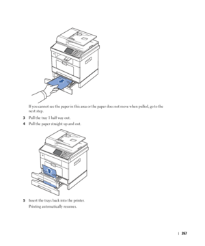 Page 268267
If you cannot see the paper in this area or the paper does not move when pulled, go to the 
next step.
3Pull the tray 1 half way out.
4Pull the paper straight up and out.
5Insert the trays back into the printer.
Printing automatically resumes.
 