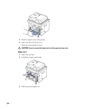 Page 275274
3Push the duplex unit to the printer.
4Open and close the front cover. 
Printing automatically resumes.
 CAUTION: If you do not push the duplex unit correctly, paper jam may occur. 
Duplex Jam 1
1Open the rear door.
2Unfold the duplex guide fully.
3Pull the jammed paper out.
 