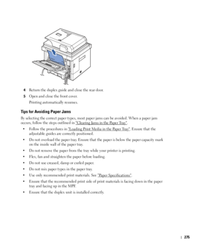 Page 276275
4Return the duplex guide and close the rear door. 
5Open and close the front cover. 
Printing automatically resumes.
Tips for Avoiding Paper Jams
By selecting the correct paper types, most paper jams can be avoided. When a paper jam 
occurs, follow the steps outlined in 
Clearing Jams in the Paper Tray. 
• Follow the procedures in 
Loading Print Media in the Paper Tray. Ensure that the 
adjustable guides are correctly positioned.
• Do not overload the paper tray. Ensure that the paper is below the...